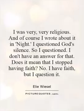 I was very, very religious. And of course I wrote about it in 'Night.' I questioned God's silence. So I questioned. I don't have an answer for that. Does it mean that I stopped having faith? No. I have faith, but I question it Picture Quote #1