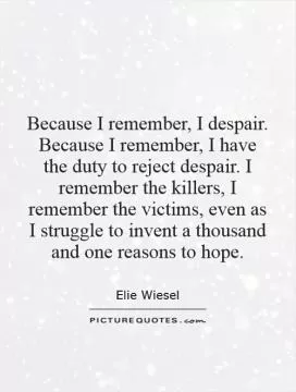 Because I remember, I despair. Because I remember, I have the duty to reject despair. I remember the killers, I remember the victims, even as I struggle to invent a thousand and one reasons to hope Picture Quote #1