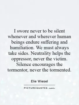 I swore never to be silent whenever and wherever human beings endure suffering and humiliation. We must always take sides. Neutrality helps the oppressor, never the victim. Silence encourages the tormentor, never the tormented Picture Quote #1