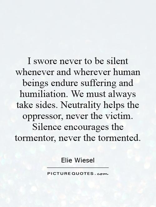 I swore never to be silent whenever and wherever human beings endure suffering and humiliation. We must always take sides. Neutrality helps the oppressor, never the victim. Silence encourages the tormentor, never the tormented Picture Quote #1
