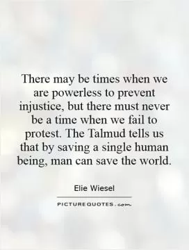 There may be times when we are powerless to prevent injustice, but there must never be a time when we fail to protest. The Talmud tells us that by saving a single human being, man can save the world Picture Quote #1