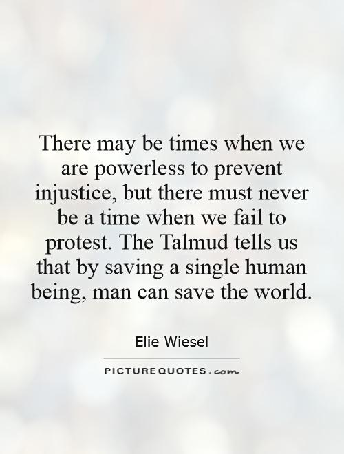There may be times when we are powerless to prevent injustice, but there must never be a time when we fail to protest. The Talmud tells us that by saving a single human being, man can save the world Picture Quote #1