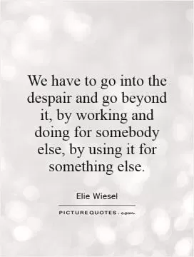 We have to go into the despair and go beyond it, by working and doing for somebody else, by using it for something else Picture Quote #1
