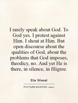 I rarely speak about God. To God yes. I protest against Him. I shout at Him. But open discourse about the qualities of God, about the problems that God imposes, theodicy, no. And yet He is there, in silence, in filigree Picture Quote #1