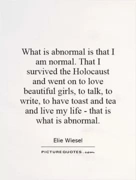 What is abnormal is that I am normal. That I survived the Holocaust and went on to love beautiful girls, to talk, to write, to have toast and tea and live my life - that is what is abnormal Picture Quote #1