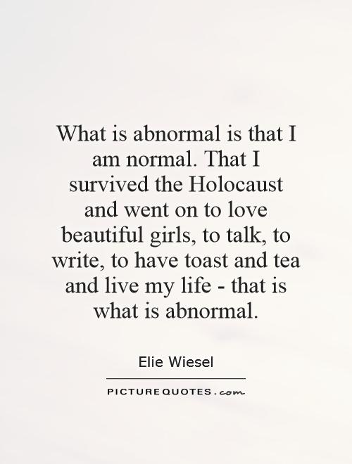 What is abnormal is that I am normal. That I survived the Holocaust and went on to love beautiful girls, to talk, to write, to have toast and tea and live my life - that is what is abnormal Picture Quote #1