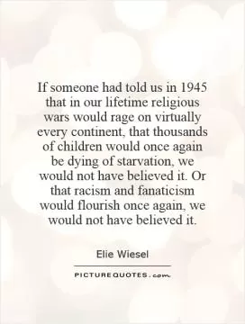 If someone had told us in 1945 that in our lifetime religious wars would rage on virtually every continent, that thousands of children would once again be dying of starvation, we would not have believed it. Or that racism and fanaticism would flourish once again, we would not have believed it Picture Quote #1