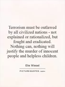 Terrorism must be outlawed by all civilized nations - not explained or rationalized, but fought and eradicated. Nothing can, nothing will justify the murder of innocent people and helpless children Picture Quote #1