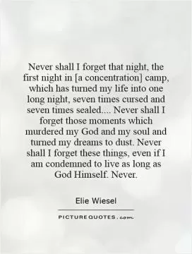 Never shall I forget that night, the first night in [a concentration] camp, which has turned my life into one long night, seven times cursed and seven times sealed.... Never shall I forget those moments which murdered my God and my soul and turned my dreams to dust. Never shall I forget these things, even if I am condemned to live as long as God Himself. Never Picture Quote #1