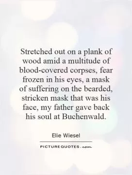 Stretched out on a plank of wood amid a multitude of blood-covered corpses, fear frozen in his eyes, a mask of suffering on the bearded, stricken mask that was his face, my father gave back his soul at Buchenwald Picture Quote #1