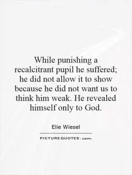 While punishing a recalcitrant pupil he suffered; he did not allow it to show because he did not want us to think him weak. He revealed himself only to God Picture Quote #1