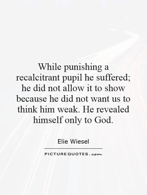 While punishing a recalcitrant pupil he suffered; he did not allow it to show because he did not want us to think him weak. He revealed himself only to God Picture Quote #1
