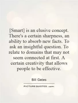 [Smart] is an elusive concept. There's a certain sharpness, an ability to absorb new facts. To ask an insightful question. To relate to domains that may not seem connected at first. A certain creativity that allows people to be effective Picture Quote #1