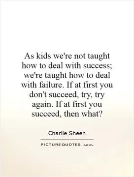 As kids we're not taught how to deal with success; we're taught how to deal with failure. If at first you don't succeed, try, try again. If at first you succeed, then what? Picture Quote #1