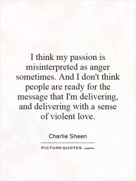 I think my passion is misinterpreted as anger sometimes. And I don't think people are ready for the message that I'm delivering, and delivering with a sense of violent love Picture Quote #1