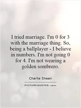 I tried marriage. I'm 0 for 3 with the marriage thing. So, being a ballplayer - I believe in numbers. I'm not going 0 for 4. I'm not wearing a golden sombrero Picture Quote #1