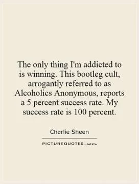 The only thing I'm addicted to is winning. This bootleg cult, arrogantly referred to as Alcoholics Anonymous, reports a 5 percent success rate. My success rate is 100 percent Picture Quote #2