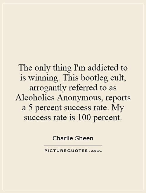 The only thing I'm addicted to is winning. This bootleg cult, arrogantly referred to as Alcoholics Anonymous, reports a 5 percent success rate. My success rate is 100 percent Picture Quote #1