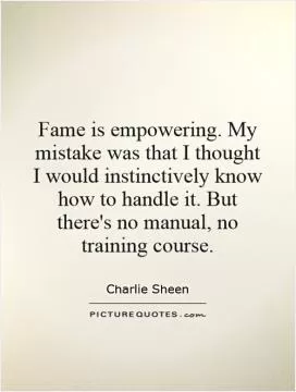 Fame is empowering. My mistake was that I thought I would instinctively know how to handle it. But there's no manual, no training course Picture Quote #1