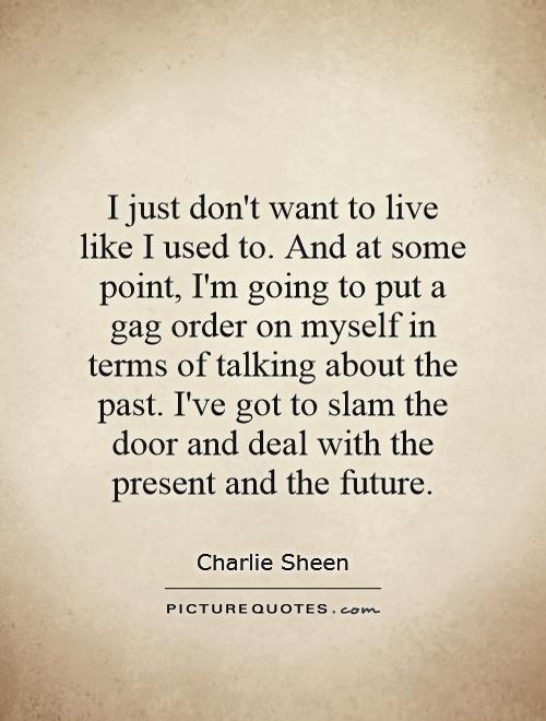 I just don't want to live like I used to. And at some point, I'm going to put a gag order on myself in terms of talking about the past. I've got to slam the door and deal with the present and the future Picture Quote #1