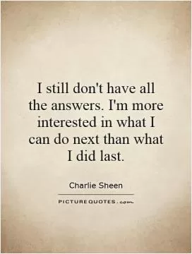 I still don't have all the answers. I'm more interested in what I can do next than what I did last Picture Quote #1