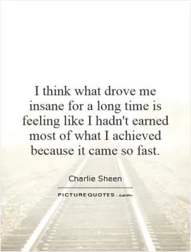I think what drove me insane for a long time is feeling like I hadn't earned most of what I achieved because it came so fast Picture Quote #1