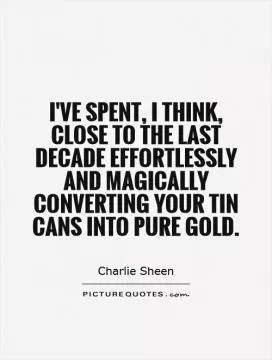 I've spent, I think, close to the last decade effortlessly and magically converting your tin cans into pure gold Picture Quote #1