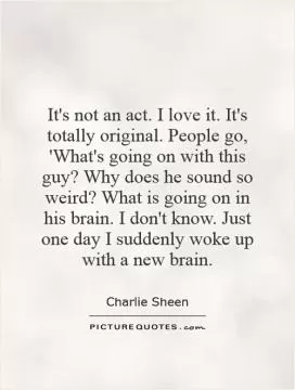 It's not an act. I love it. It's totally original. People go, 'What's going on with this guy? Why does he sound so weird? What is going on in his brain. I don't know. Just one day I suddenly woke up with a new brain Picture Quote #1