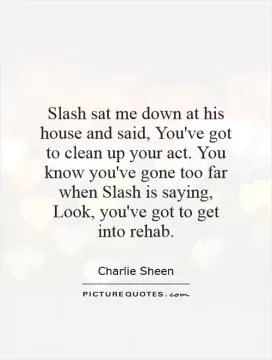 Slash sat me down at his house and said, You've got to clean up your act. You know you've gone too far when Slash is saying, Look, you've got to get into rehab Picture Quote #1