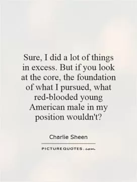 Sure, I did a lot of things in excess. But if you look at the core, the foundation of what I pursued, what red-blooded young American male in my position wouldn't? Picture Quote #1