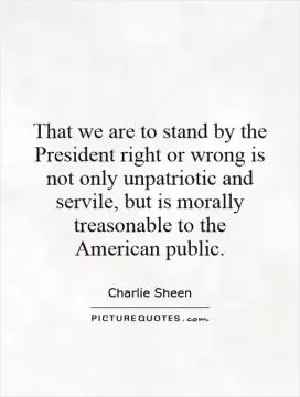 That we are to stand by the President right or wrong is not only unpatriotic and servile, but is morally treasonable to the American public Picture Quote #1