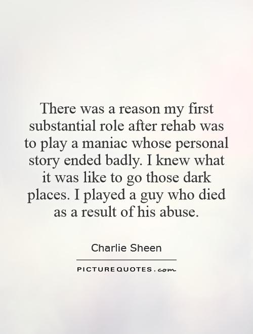 There was a reason my first substantial role after rehab was to play a maniac whose personal story ended badly. I knew what it was like to go those dark places. I played a guy who died as a result of his abuse Picture Quote #1