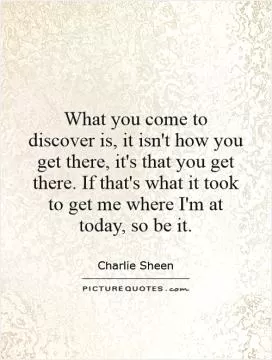 What you come to discover is, it isn't how you get there, it's that you get there. If that's what it took to get me where I'm at today, so be it Picture Quote #1