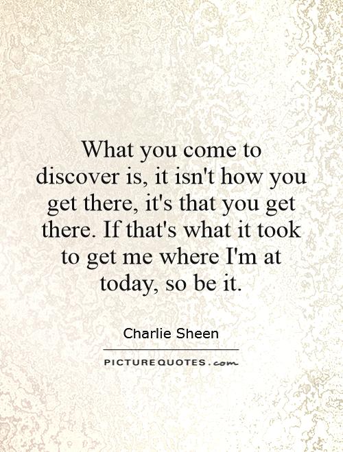 What you come to discover is, it isn't how you get there, it's that you get there. If that's what it took to get me where I'm at today, so be it Picture Quote #1