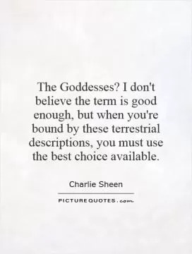 The Goddesses? I don't believe the term is good enough, but when you're bound by these terrestrial descriptions, you must use the best choice available Picture Quote #1
