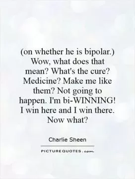 (on whether he is bipolar.) Wow, what does that mean?  What's the cure? Medicine? Make me like them? Not going to happen. I'm bi-WINNING! I win here and I win there. Now what? Picture Quote #1