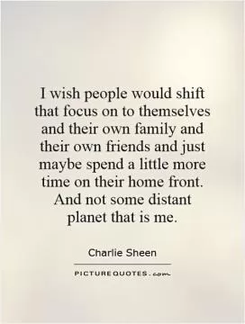 I wish people would shift that focus on to themselves and their own family and their own friends and just maybe spend a little more time on their home front. And not some distant planet that is me Picture Quote #1