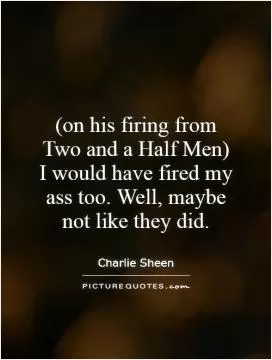(on his firing from Two and a Half Men) I would have fired my ass too. Well, maybe not like they did Picture Quote #1