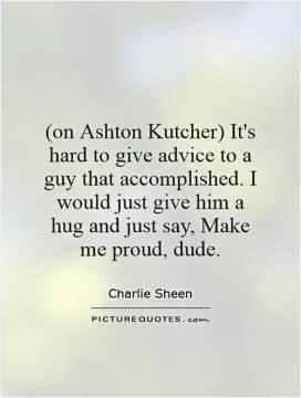 (on Ashton Kutcher) It's hard to give advice to a guy that accomplished. I would just give him a hug and just say, Make me proud, dude Picture Quote #1