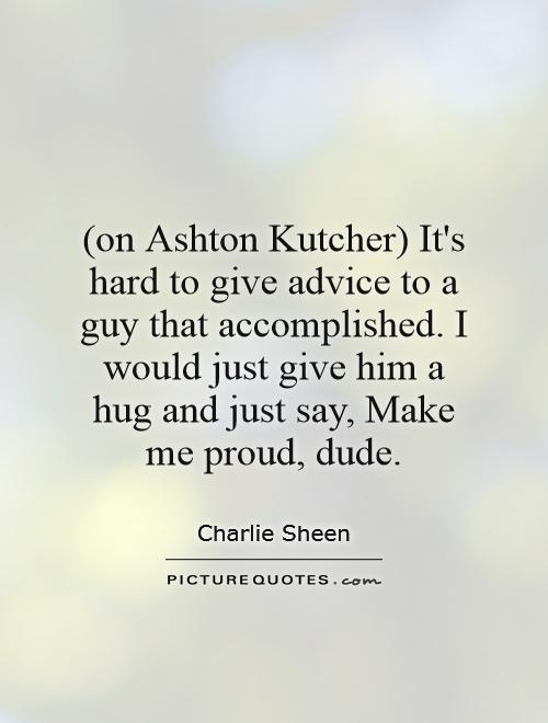 (on Ashton Kutcher) It's hard to give advice to a guy that accomplished. I would just give him a hug and just say, Make me proud, dude Picture Quote #1