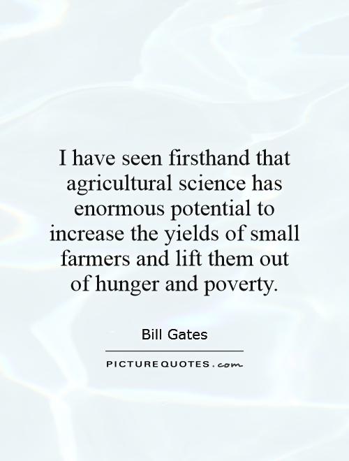 I have seen firsthand that agricultural science has enormous potential to increase the yields of small farmers and lift them out of hunger and poverty Picture Quote #1