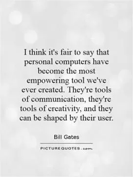 I think it's fair to say that personal computers have become the most empowering tool we've ever created. They're tools of communication, they're tools of creativity, and they can be shaped by their user Picture Quote #1