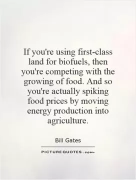If you're using first-class land for biofuels, then you're competing with the growing of food. And so you're actually spiking food prices by moving energy production into agriculture Picture Quote #1