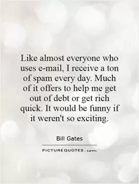 Like almost everyone who uses e-mail, I receive a ton of spam every day. Much of it offers to help me get out of debt or get rich quick. It would be funny if it weren't so exciting Picture Quote #1