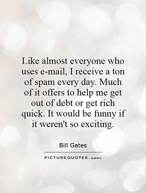 Like almost everyone who uses e-mail, I receive a ton of spam every day. Much of it offers to help me get out of debt or get rich quick. It would be funny if it weren't so exciting Picture Quote #1
