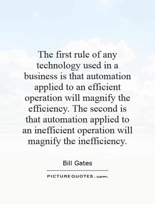 The first rule of any technology used in a business is that automation applied to an efficient operation will magnify the efficiency. The second is that automation applied to an inefficient operation will magnify the inefficiency Picture Quote #1