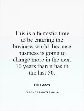 This is a fantastic time to be entering the business world, because business is going to change more in the next 10 years than it has in the last 50 Picture Quote #1