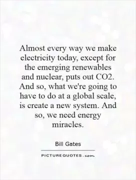 Almost every way we make electricity today, except for the emerging renewables and nuclear, puts out CO2. And so, what we're going to have to do at a global scale, is create a new system. And so, we need energy miracles Picture Quote #1