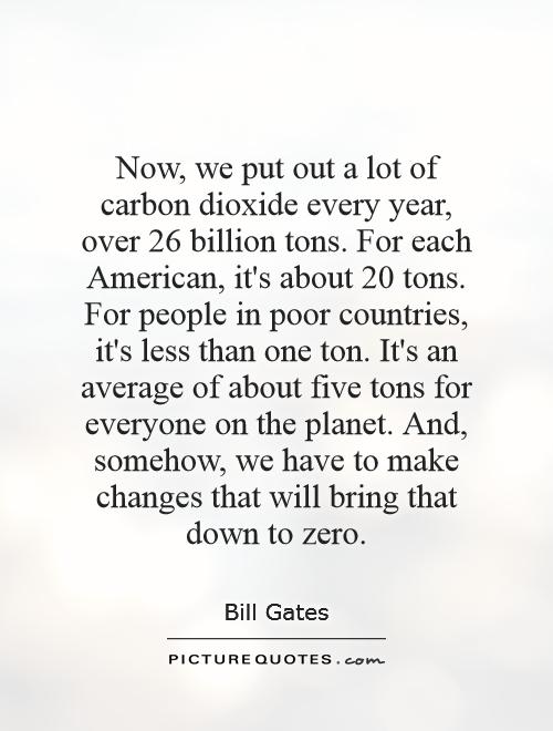 Now, we put out a lot of carbon dioxide every year, over 26 billion tons. For each American, it's about 20 tons. For people in poor countries, it's less than one ton. It's an average of about five tons for everyone on the planet. And, somehow, we have to make changes that will bring that down to zero Picture Quote #1
