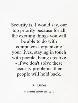Security is, I would say, our top priority because for all the exciting things you will be able to do with computers - organizing your lives, staying in touch with people, being creative - if we don't solve these security problems, then people will hold back Picture Quote #1